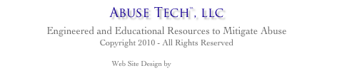 Abuse Tech™, llc
Engineered and Educational Resources to Mitigate Abuse
Copyright 2010 - All Rights Reserved
Web Site Design by 1stFoundry.com